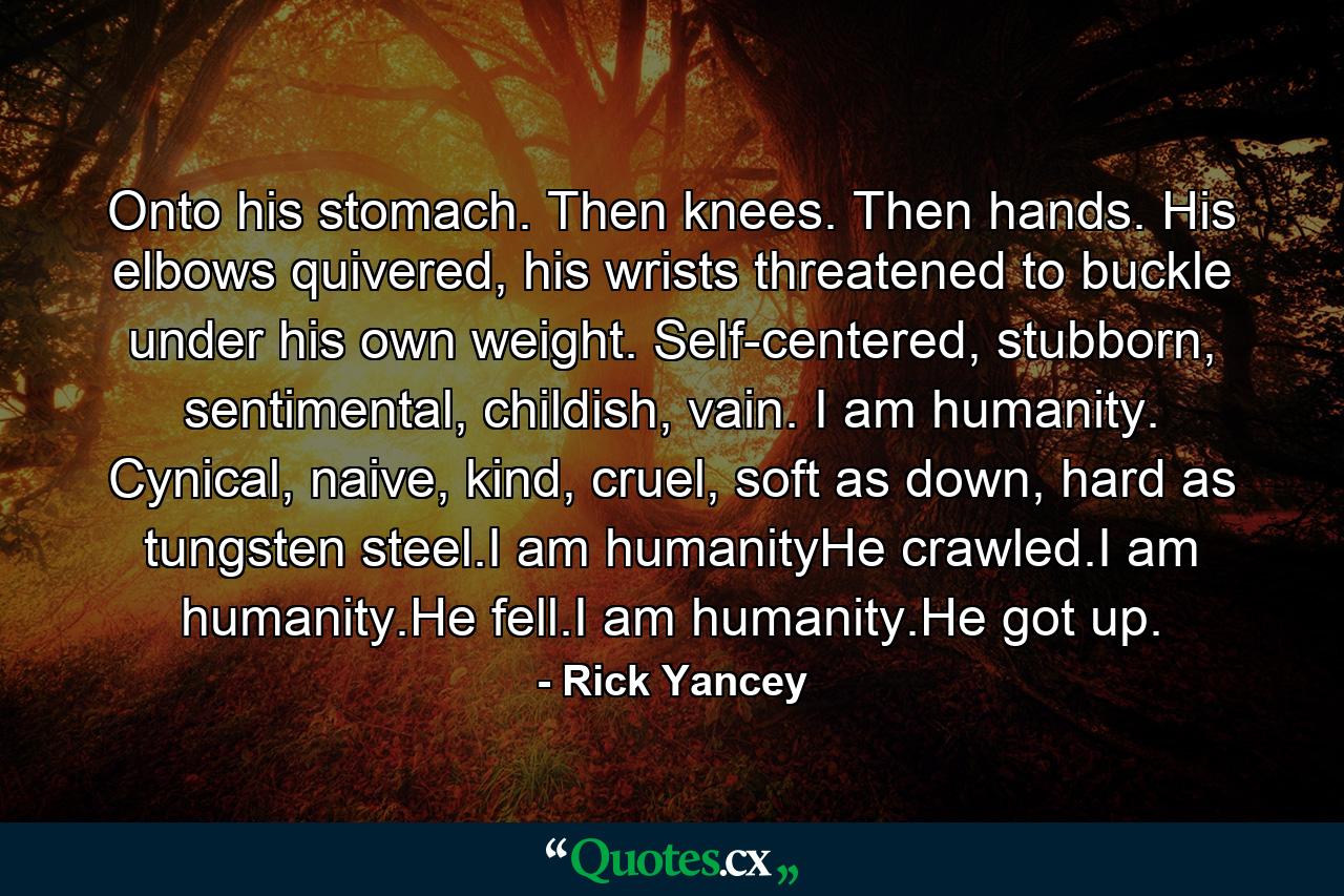 Onto his stomach. Then knees. Then hands. His elbows quivered, his wrists threatened to buckle under his own weight. Self-centered, stubborn, sentimental, childish, vain. I am humanity. Cynical, naive, kind, cruel, soft as down, hard as tungsten steel.I am humanityHe crawled.I am humanity.He fell.I am humanity.He got up. - Quote by Rick Yancey