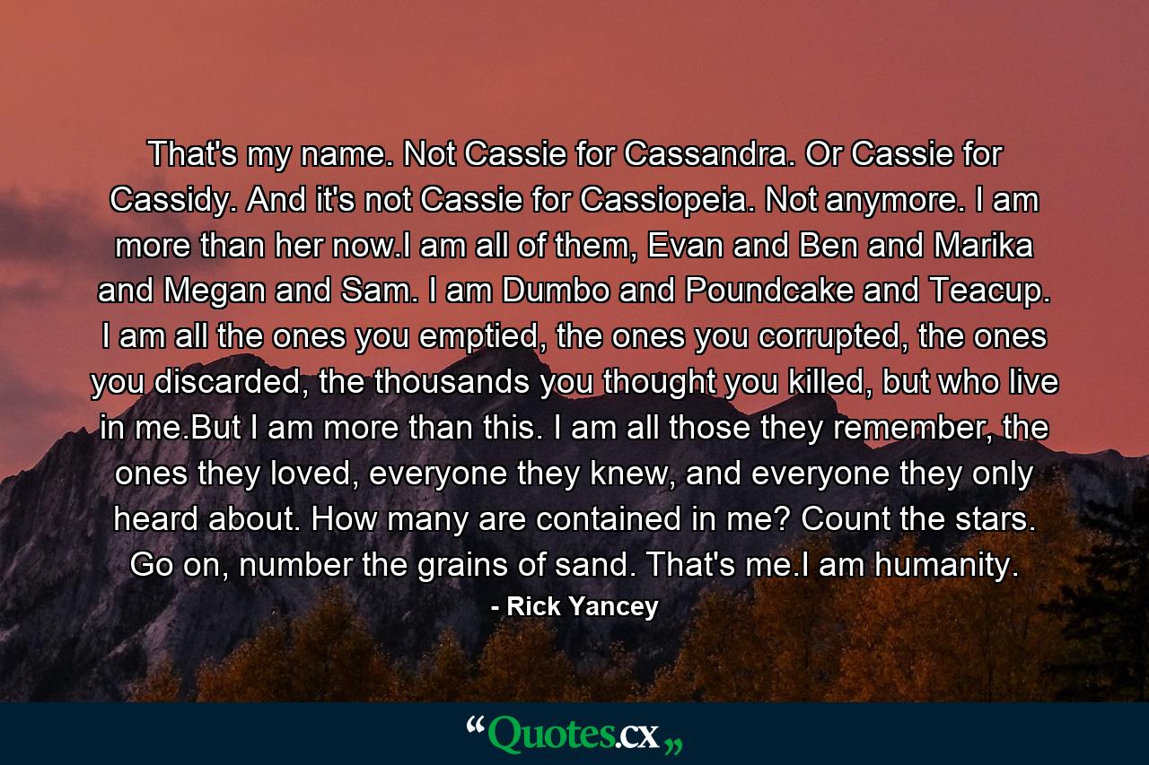 That's my name. Not Cassie for Cassandra. Or Cassie for Cassidy. And it's not Cassie for Cassiopeia. Not anymore. I am more than her now.I am all of them, Evan and Ben and Marika and Megan and Sam. I am Dumbo and Poundcake and Teacup. I am all the ones you emptied, the ones you corrupted, the ones you discarded, the thousands you thought you killed, but who live in me.But I am more than this. I am all those they remember, the ones they loved, everyone they knew, and everyone they only heard about. How many are contained in me? Count the stars. Go on, number the grains of sand. That's me.I am humanity. - Quote by Rick Yancey