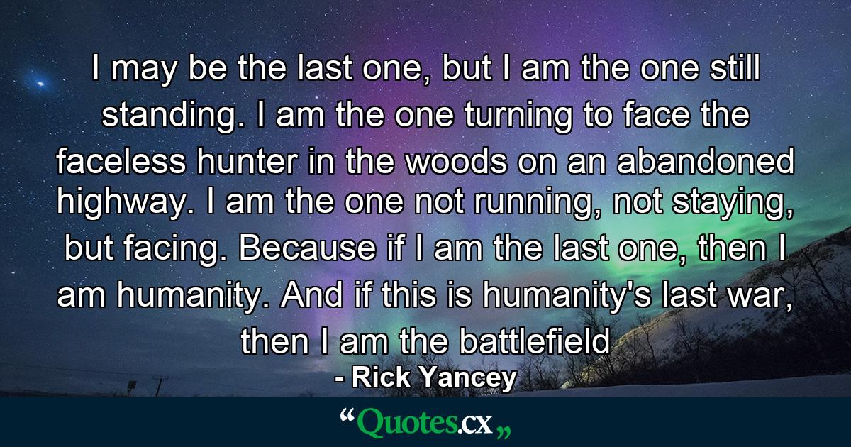 I may be the last one, but I am the one still standing. I am the one turning to face the faceless hunter in the woods on an abandoned highway. I am the one not running, not staying, but facing. Because if I am the last one, then I am humanity. And if this is humanity's last war, then I am the battlefield - Quote by Rick Yancey