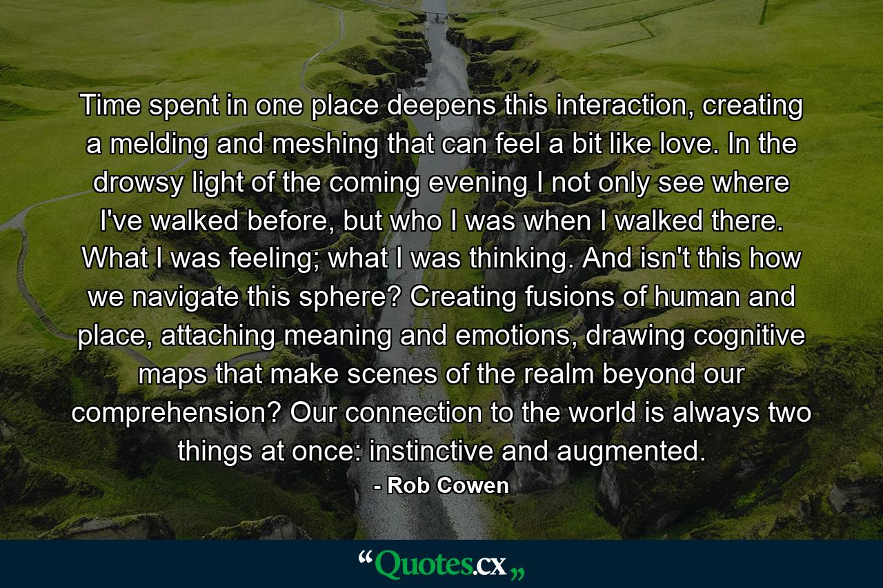 Time spent in one place deepens this interaction, creating a melding and meshing that can feel a bit like love. In the drowsy light of the coming evening I not only see where I've walked before, but who I was when I walked there. What I was feeling; what I was thinking. And isn't this how we navigate this sphere? Creating fusions of human and place, attaching meaning and emotions, drawing cognitive maps that make scenes of the realm beyond our comprehension? Our connection to the world is always two things at once: instinctive and augmented. - Quote by Rob Cowen