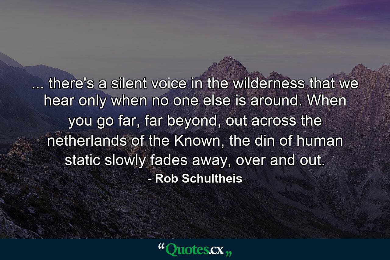 ... there's a silent voice in the wilderness that we hear only when no one else is around. When you go far, far beyond, out across the netherlands of the Known, the din of human static slowly fades away, over and out. - Quote by Rob Schultheis