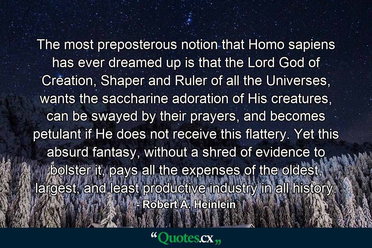 The most preposterous notion that Homo sapiens has ever dreamed up is that the Lord God of Creation, Shaper and Ruler of all the Universes, wants the saccharine adoration of His creatures, can be swayed by their prayers, and becomes petulant if He does not receive this flattery. Yet this absurd fantasy, without a shred of evidence to bolster it, pays all the expenses of the oldest, largest, and least productive industry in all history. - Quote by Robert A. Heinlein