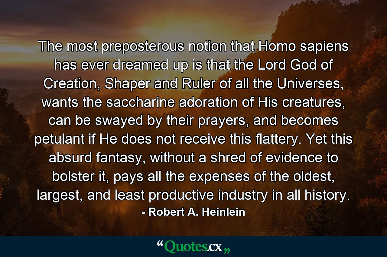 The most preposterous notion that Homo sapiens has ever dreamed up is that the Lord God of Creation, Shaper and Ruler of all the Universes, wants the saccharine adoration of His creatures, can be swayed by their prayers, and becomes petulant if He does not receive this flattery. Yet this absurd fantasy, without a shred of evidence to bolster it, pays all the expenses of the oldest, largest, and least productive industry in all history. - Quote by Robert A. Heinlein