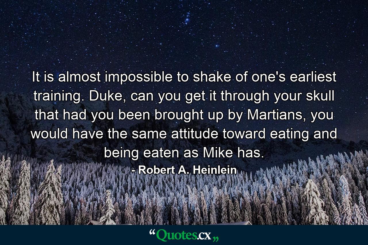 It is almost impossible to shake of one's earliest training. Duke, can you get it through your skull that had you been brought up by Martians, you would have the same attitude toward eating and being eaten as Mike has. - Quote by Robert A. Heinlein