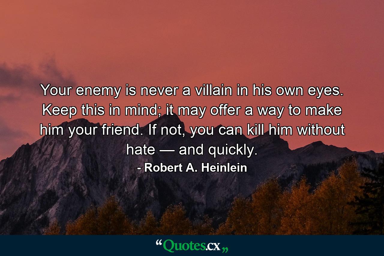 Your enemy is never a villain in his own eyes. Keep this in mind; it may offer a way to make him your friend. If not, you can kill him without hate — and quickly. - Quote by Robert A. Heinlein