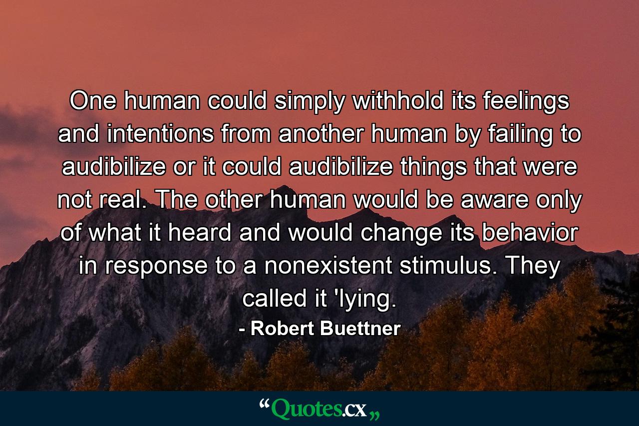 One human could simply withhold its feelings and intentions from another human by failing to audibilize or it could audibilize things that were not real. The other human would be aware only of what it heard and would change its behavior in response to a nonexistent stimulus. They called it 'lying. - Quote by Robert Buettner