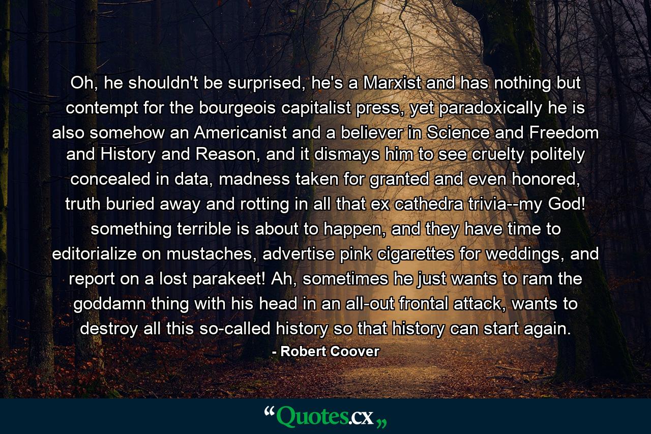 Oh, he shouldn't be surprised, he's a Marxist and has nothing but contempt for the bourgeois capitalist press, yet paradoxically he is also somehow an Americanist and a believer in Science and Freedom and History and Reason, and it dismays him to see cruelty politely concealed in data, madness taken for granted and even honored, truth buried away and rotting in all that ex cathedra trivia--my God! something terrible is about to happen, and they have time to editorialize on mustaches, advertise pink cigarettes for weddings, and report on a lost parakeet! Ah, sometimes he just wants to ram the goddamn thing with his head in an all-out frontal attack, wants to destroy all this so-called history so that history can start again. - Quote by Robert Coover