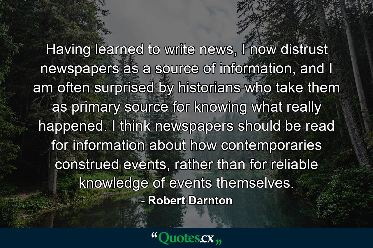 Having learned to write news, I now distrust newspapers as a source of information, and I am often surprised by historians who take them as primary source for knowing what really happened. I think newspapers should be read for information about how contemporaries construed events, rather than for reliable knowledge of events themselves. - Quote by Robert Darnton