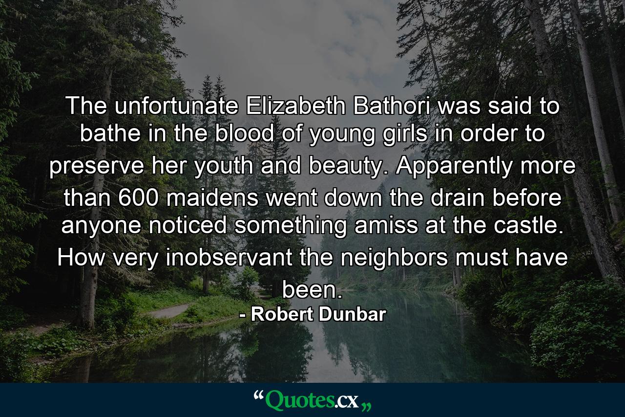 The unfortunate Elizabeth Bathori was said to bathe in the blood of young girls in order to preserve her youth and beauty. Apparently more than 600 maidens went down the drain before anyone noticed something amiss at the castle. How very inobservant the neighbors must have been. - Quote by Robert Dunbar