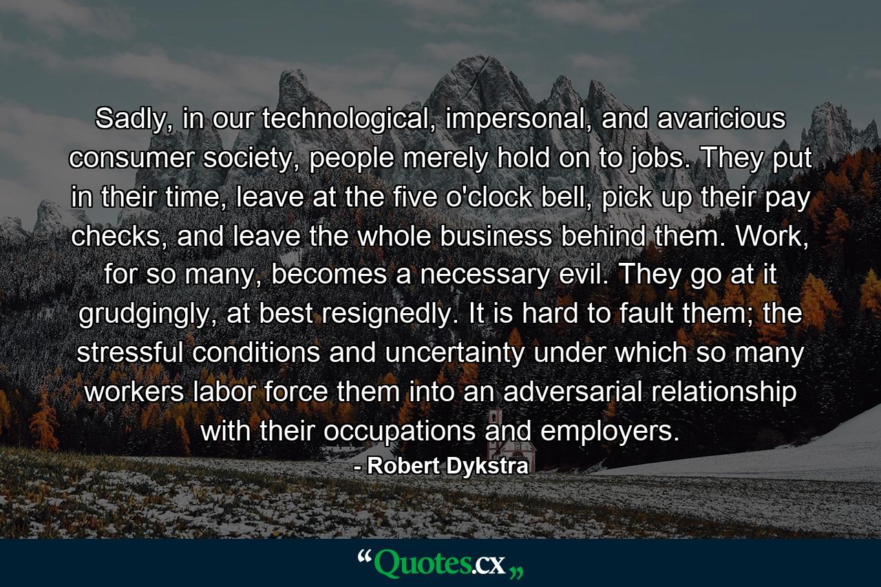 Sadly, in our technological, impersonal, and avaricious consumer society, people merely hold on to jobs. They put in their time, leave at the five o'clock bell, pick up their pay checks, and leave the whole business behind them. Work, for so many, becomes a necessary evil. They go at it grudgingly, at best resignedly. It is hard to fault them; the stressful conditions and uncertainty under which so many workers labor force them into an adversarial relationship with their occupations and employers. - Quote by Robert Dykstra