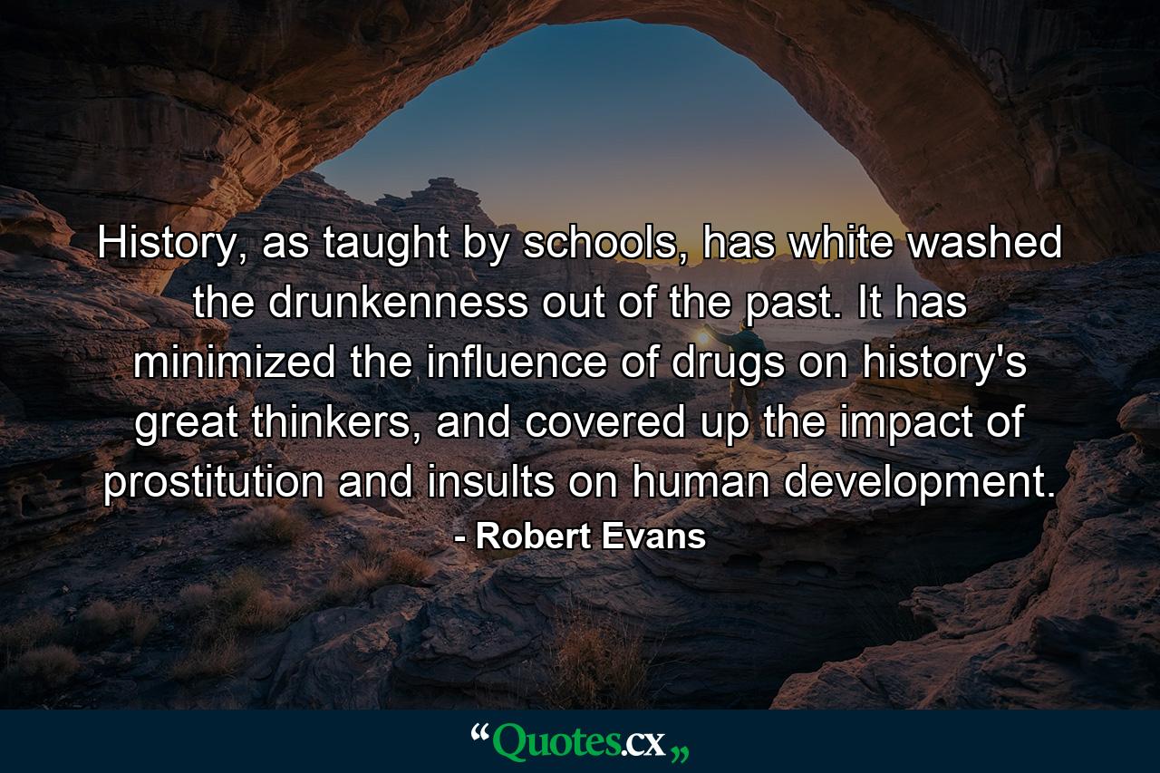 History, as taught by schools, has white washed the drunkenness out of the past. It has minimized the influence of drugs on history's great thinkers, and covered up the impact of prostitution and insults on human development. - Quote by Robert Evans