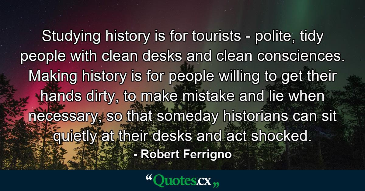 Studying history is for tourists - polite, tidy people with clean desks and clean consciences. Making history is for people willing to get their hands dirty, to make mistake and lie when necessary, so that someday historians can sit quietly at their desks and act shocked. - Quote by Robert Ferrigno