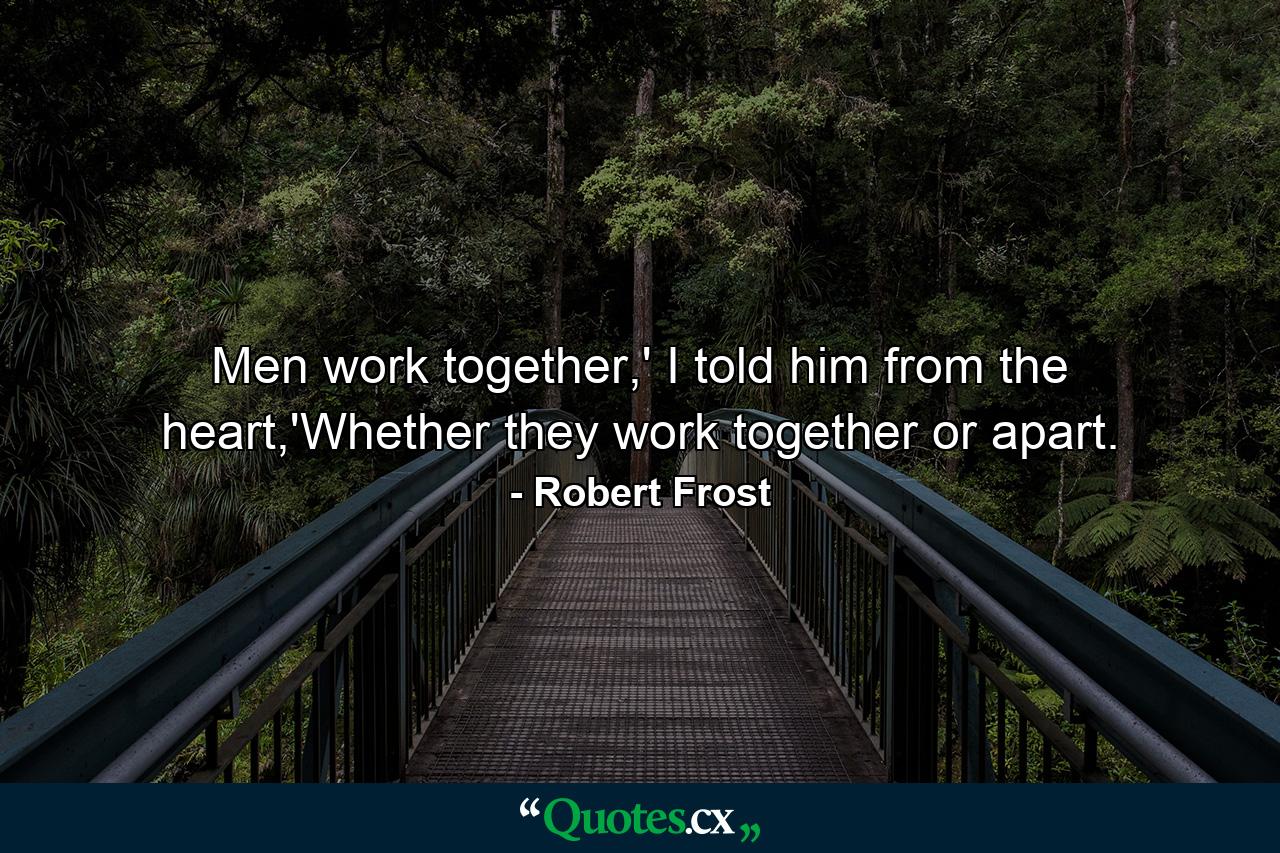 Men work together,' I told him from the heart,'Whether they work together or apart. - Quote by Robert Frost