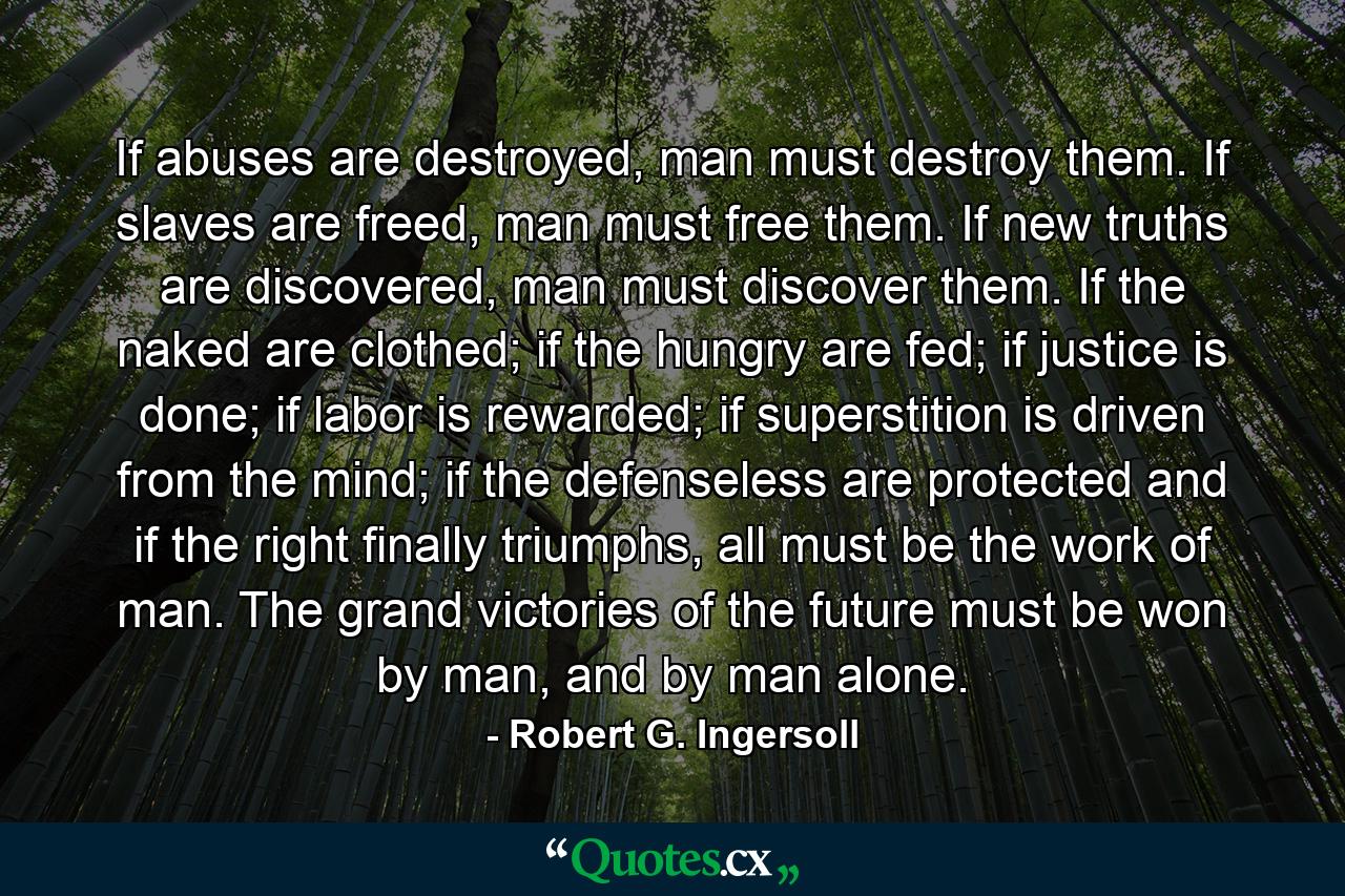 If abuses are destroyed, man must destroy them. If slaves are freed, man must free them. If new truths are discovered, man must discover them. If the naked are clothed; if the hungry are fed; if justice is done; if labor is rewarded; if superstition is driven from the mind; if the defenseless are protected and if the right finally triumphs, all must be the work of man. The grand victories of the future must be won by man, and by man alone. - Quote by Robert G. Ingersoll