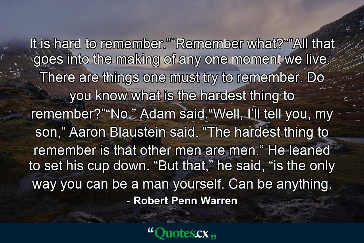 It is hard to remember.”“Remember what?”“All that goes into the making of any one moment we live. There are things one must try to remember. Do you know what is the hardest thing to remember?”“No,” Adam said.“Well, I’ll tell you, my son,” Aaron Blaustein said. “The hardest thing to remember is that other men are men.” He leaned to set his cup down. “But that,” he said, “is the only way you can be a man yourself. Can be anything. - Quote by Robert Penn Warren