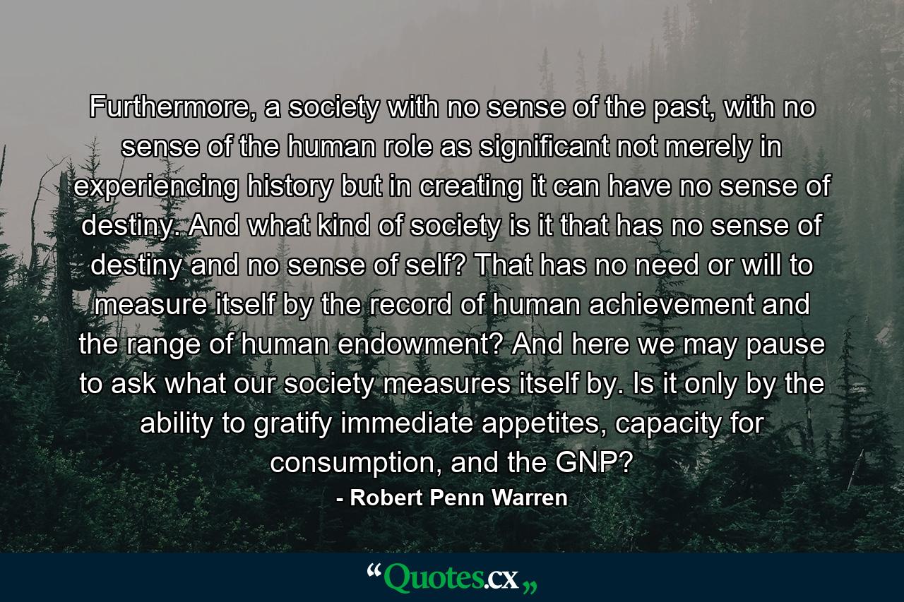 Furthermore, a society with no sense of the past, with no sense of the human role as significant not merely in experiencing history but in creating it can have no sense of destiny. And what kind of society is it that has no sense of destiny and no sense of self? That has no need or will to measure itself by the record of human achievement and the range of human endowment? And here we may pause to ask what our society measures itself by. Is it only by the ability to gratify immediate appetites, capacity for consumption, and the GNP? - Quote by Robert Penn Warren