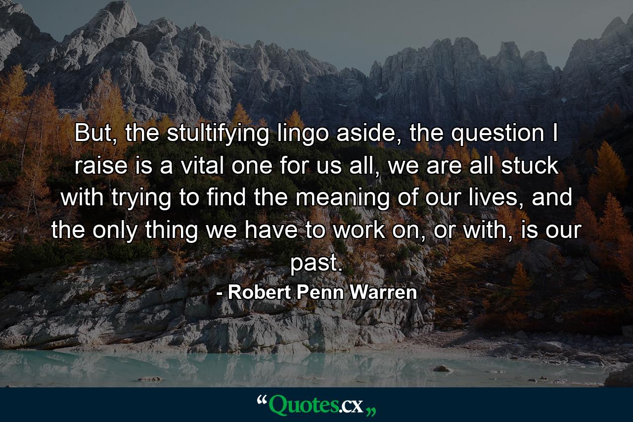 But, the stultifying lingo aside, the question I raise is a vital one for us all, we are all stuck with trying to find the meaning of our lives, and the only thing we have to work on, or with, is our past. - Quote by Robert Penn Warren