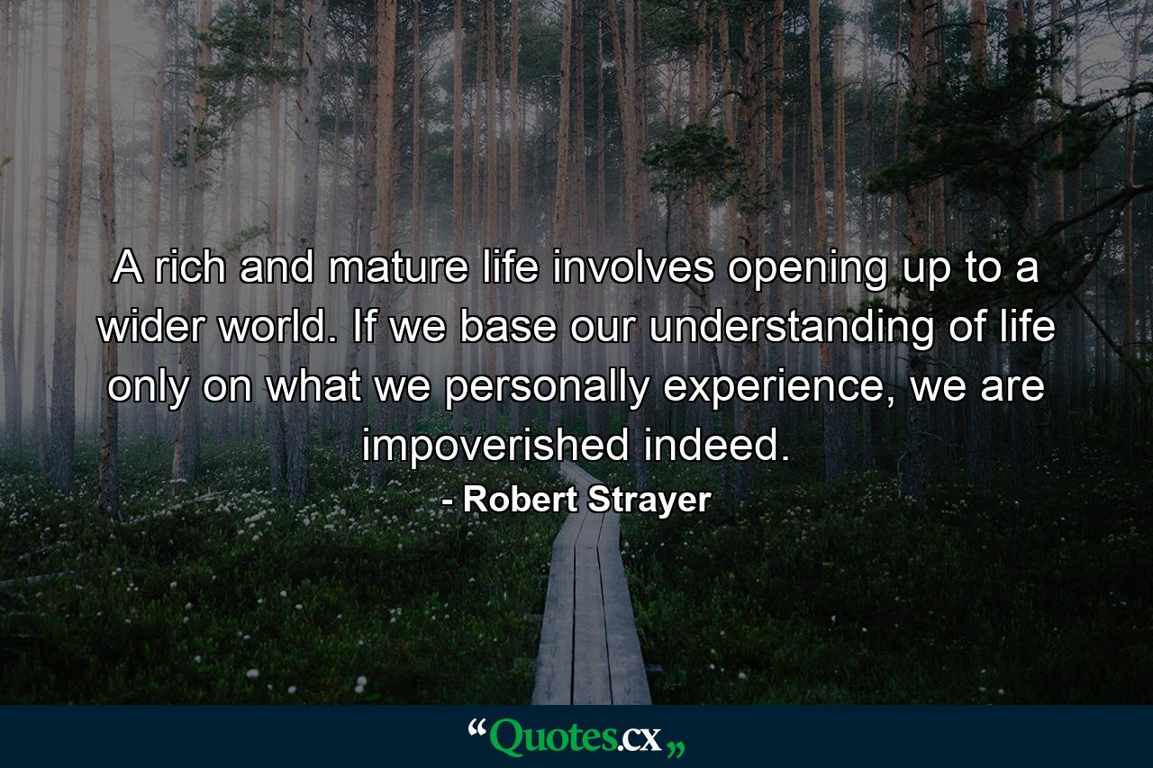 A rich and mature life involves opening up to a wider world. If we base our understanding of life only on what we personally experience, we are impoverished indeed. - Quote by Robert Strayer