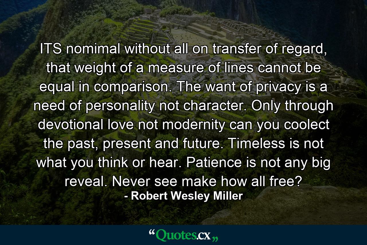 ITS nomimal without all on transfer of regard, that weight of a measure of lines cannot be equal in comparison. The want of privacy is a need of personality not character. Only through devotional love not modernity can you coolect the past, present and future. Timeless is not what you think or hear. Patience is not any big reveal. Never see make how all free? - Quote by Robert Wesley Miller