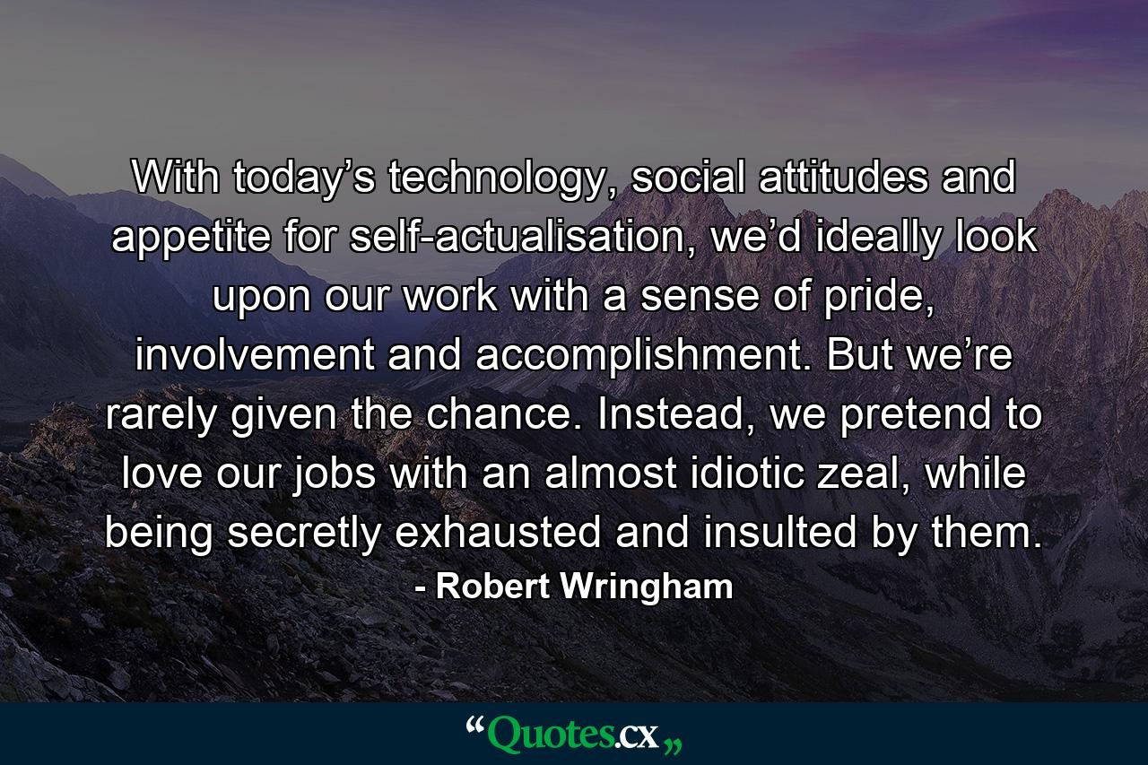 With today’s technology, social attitudes and appetite for self-actualisation, we’d ideally look upon our work with a sense of pride, involvement and accomplishment. But we’re rarely given the chance. Instead, we pretend to love our jobs with an almost idiotic zeal, while being secretly exhausted and insulted by them. - Quote by Robert Wringham