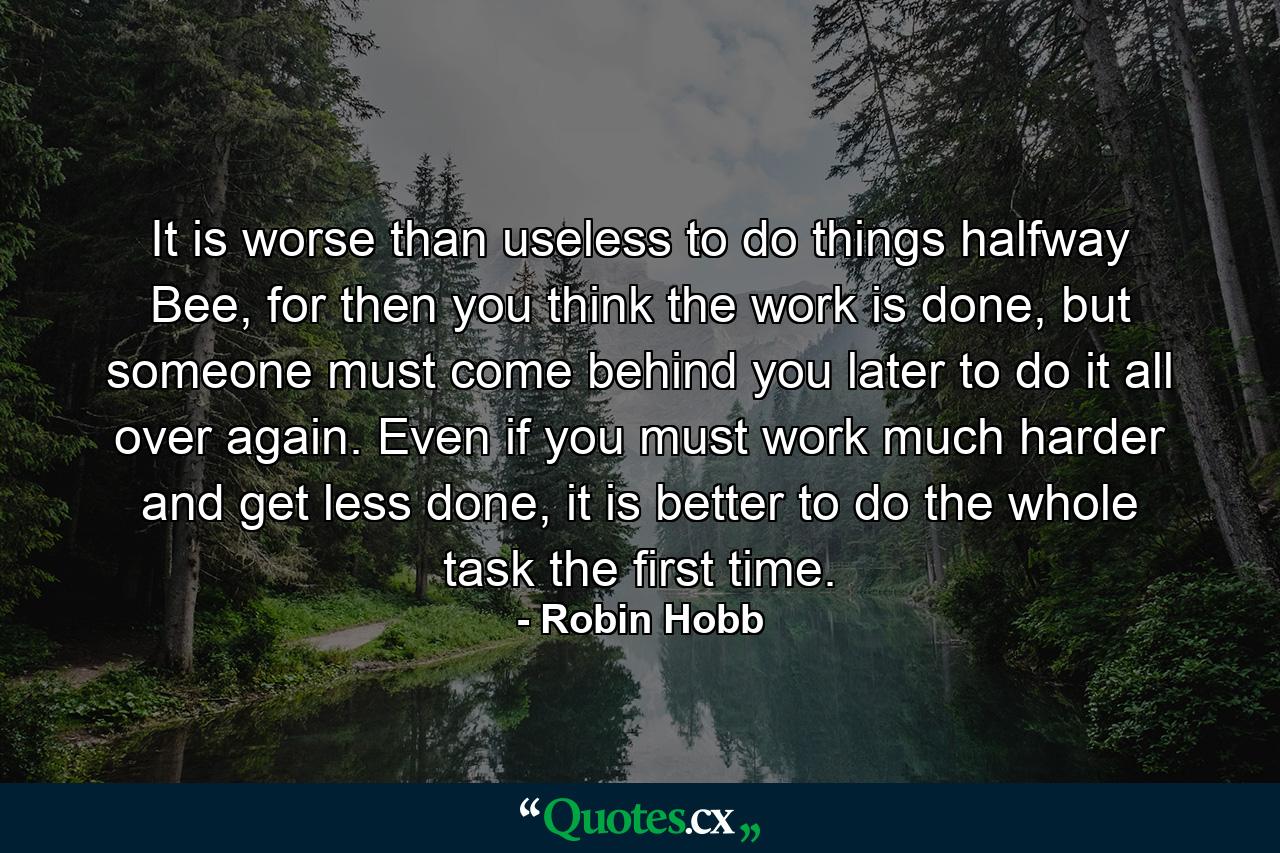 It is worse than useless to do things halfway Bee, for then you think the work is done, but someone must come behind you later to do it all over again. Even if you must work much harder and get less done, it is better to do the whole task the first time. - Quote by Robin Hobb