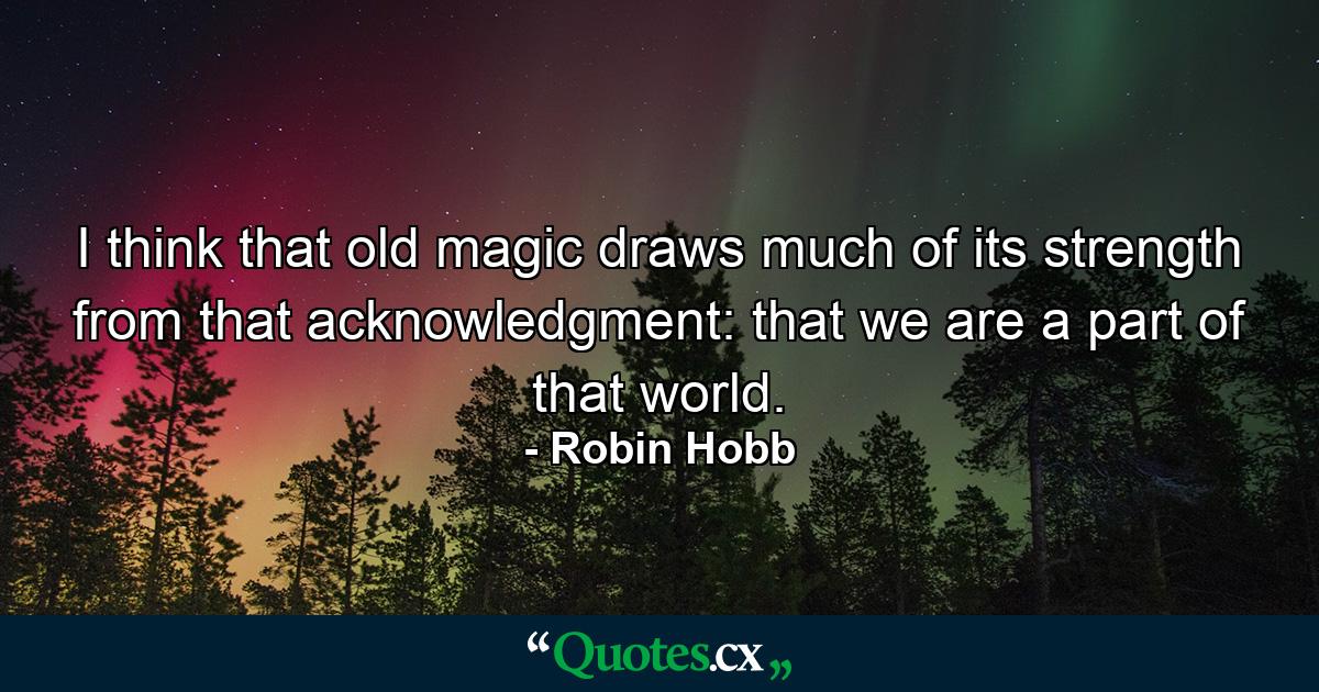 I think that old magic draws much of its strength from that acknowledgment: that we are a part of that world. - Quote by Robin Hobb