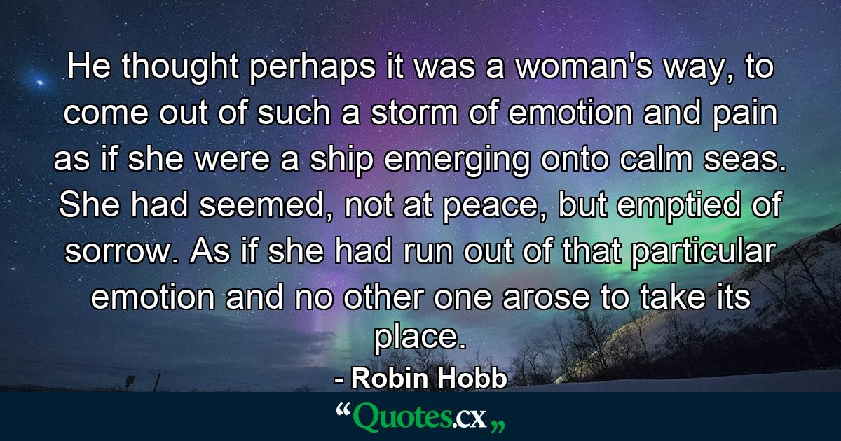 He thought perhaps it was a woman's way, to come out of such a storm of emotion and pain as if she were a ship emerging onto calm seas. She had seemed, not at peace, but emptied of sorrow. As if she had run out of that particular emotion and no other one arose to take its place. - Quote by Robin Hobb