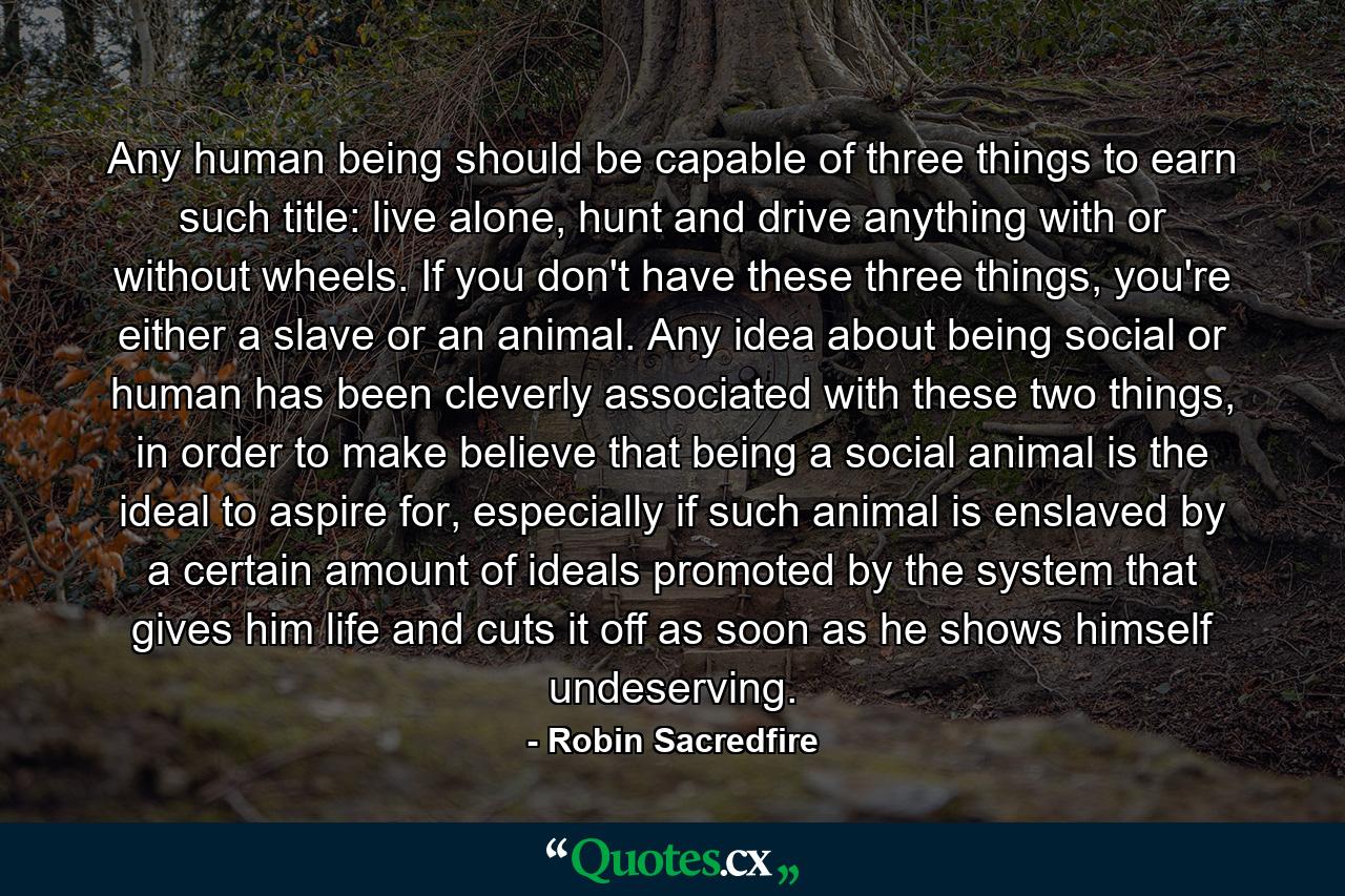 Any human being should be capable of three things to earn such title: live alone, hunt and drive anything with or without wheels. If you don't have these three things, you're either a slave or an animal. Any idea about being social or human has been cleverly associated with these two things, in order to make believe that being a social animal is the ideal to aspire for, especially if such animal is enslaved by a certain amount of ideals promoted by the system that gives him life and cuts it off as soon as he shows himself undeserving. - Quote by Robin Sacredfire