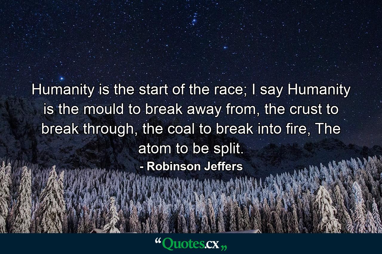 Humanity is the start of the race; I say Humanity is the mould to break away from, the crust to break through, the coal to break into fire, The atom to be split. - Quote by Robinson Jeffers