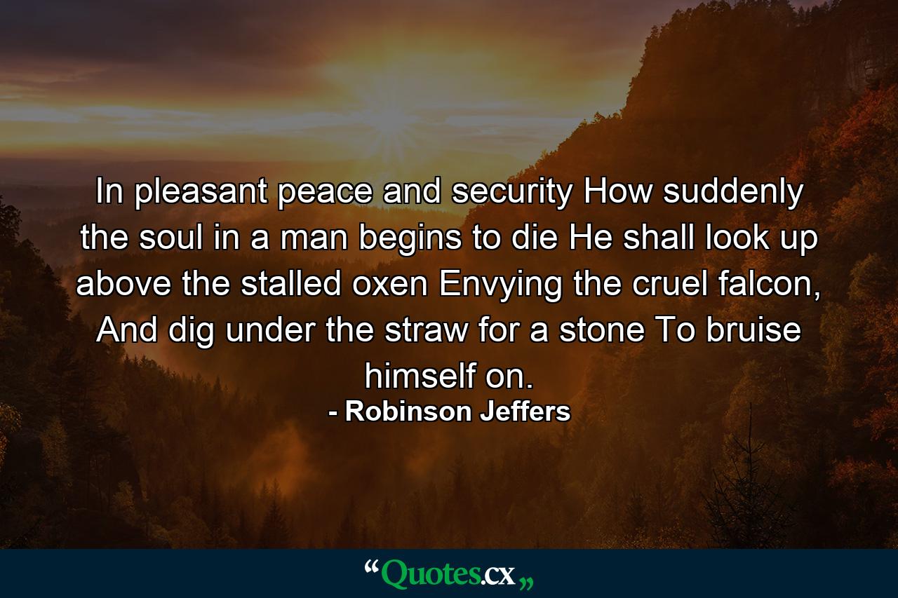 In pleasant peace and security How suddenly the soul in a man begins to die He shall look up above the stalled oxen Envying the cruel falcon, And dig under the straw for a stone To bruise himself on. - Quote by Robinson Jeffers