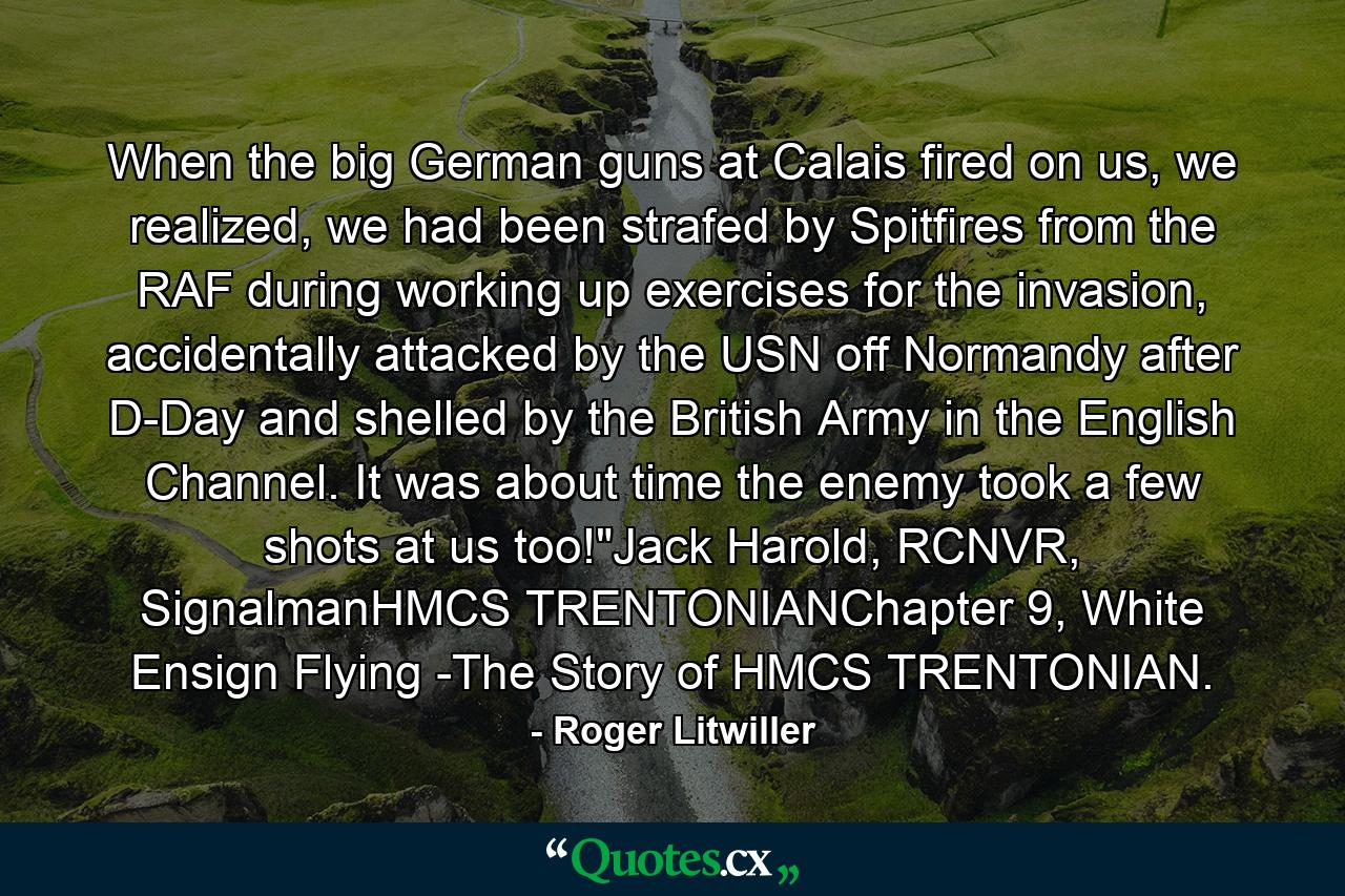 When the big German guns at Calais fired on us, we realized, we had been strafed by Spitfires from the RAF during working up exercises for the invasion, accidentally attacked by the USN off Normandy after D-Day and shelled by the British Army in the English Channel. It was about time the enemy took a few shots at us too!