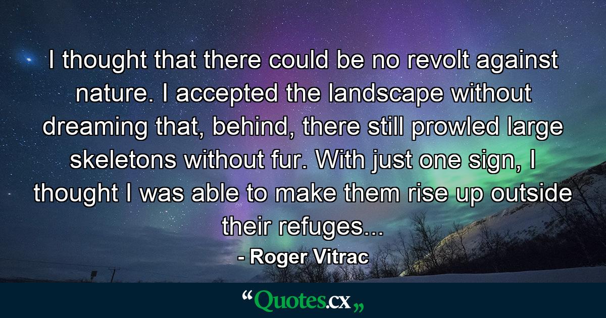 I thought that there could be no revolt against nature. I accepted the landscape without dreaming that, behind, there still prowled large skeletons without fur. With just one sign, I thought I was able to make them rise up outside their refuges... - Quote by Roger Vitrac