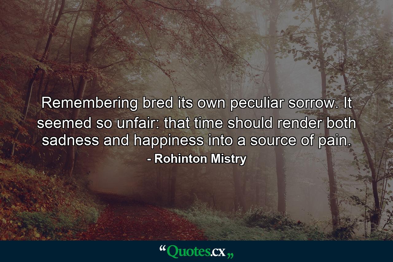 Remembering bred its own peculiar sorrow. It seemed so unfair: that time should render both sadness and happiness into a source of pain. - Quote by Rohinton Mistry