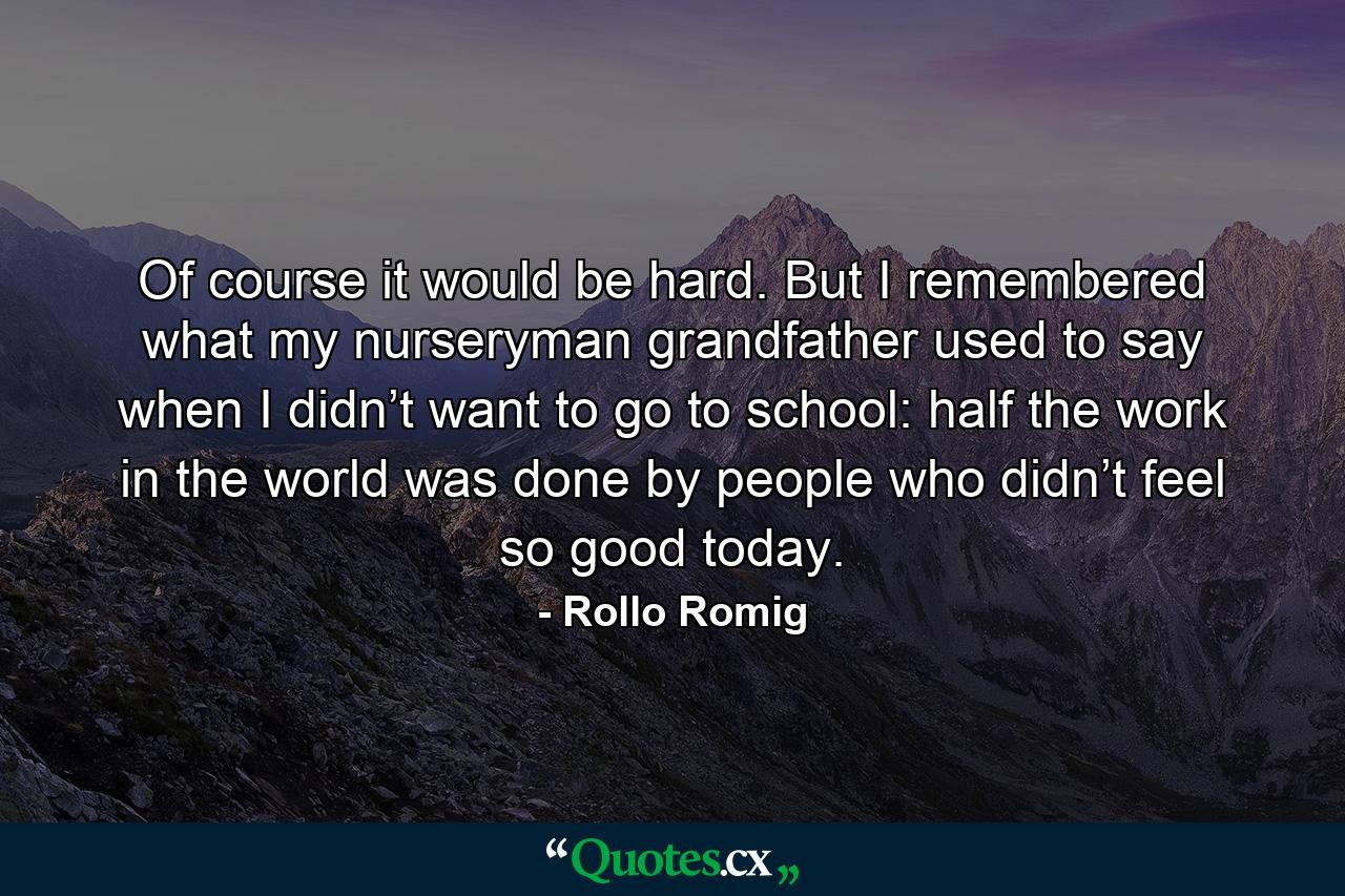 Of course it would be hard. But I remembered what my nurseryman grandfather used to say when I didn’t want to go to school: half the work in the world was done by people who didn’t feel so good today. - Quote by Rollo Romig