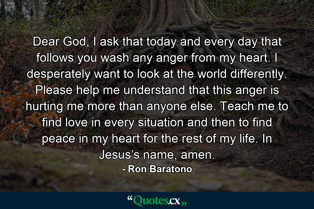 Dear God, I ask that today and every day that follows you wash any anger from my heart. I desperately want to look at the world differently. Please help me understand that this anger is hurting me more than anyone else. Teach me to find love in every situation and then to find peace in my heart for the rest of my life. In Jesus’s name, amen. - Quote by Ron Baratono