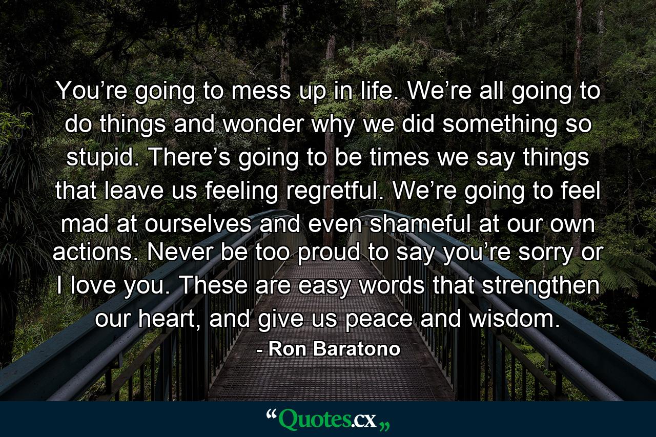 You’re going to mess up in life. We’re all going to do things and wonder why we did something so stupid. There’s going to be times we say things that leave us feeling regretful. We’re going to feel mad at ourselves and even shameful at our own actions. Never be too proud to say you’re sorry or I love you. These are easy words that strengthen our heart, and give us peace and wisdom. - Quote by Ron Baratono