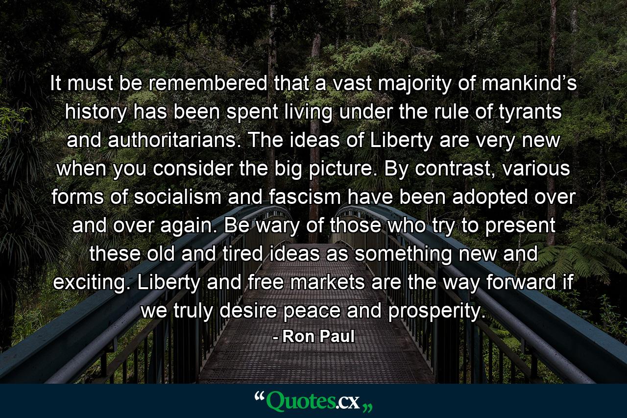 It must be remembered that a vast majority of mankind’s history has been spent living under the rule of tyrants and authoritarians. The ideas of Liberty are very new when you consider the big picture. By contrast, various forms of socialism and fascism have been adopted over and over again. Be wary of those who try to present these old and tired ideas as something new and exciting. Liberty and free markets are the way forward if we truly desire peace and prosperity. - Quote by Ron Paul