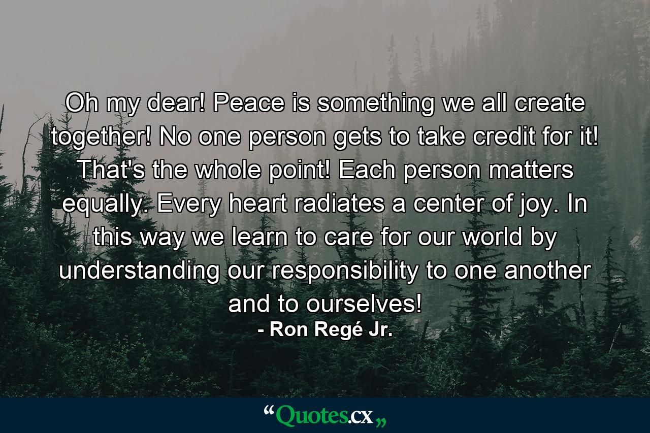 Oh my dear! Peace is something we all create together! No one person gets to take credit for it! That's the whole point! Each person matters equally. Every heart radiates a center of joy. In this way we learn to care for our world by understanding our responsibility to one another and to ourselves! - Quote by Ron Regé Jr.