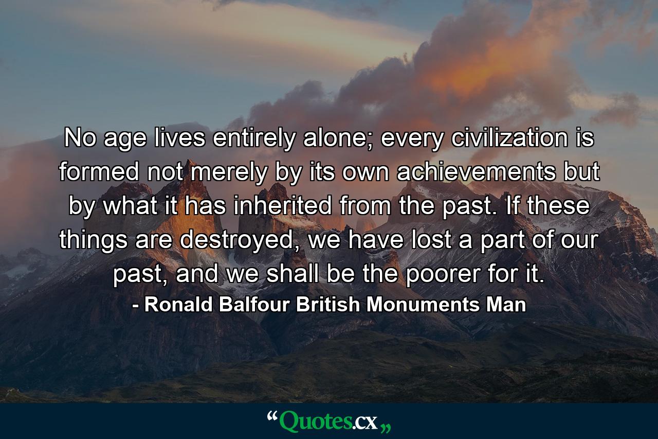 No age lives entirely alone; every civilization is formed not merely by its own achievements but by what it has inherited from the past. If these things are destroyed, we have lost a part of our past, and we shall be the poorer for it. - Quote by Ronald Balfour British Monuments Man