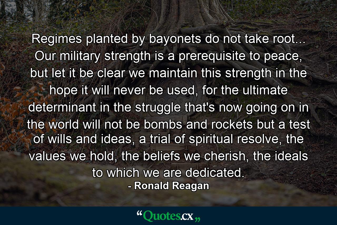 Regimes planted by bayonets do not take root... Our military strength is a prerequisite to peace, but let it be clear we maintain this strength in the hope it will never be used, for the ultimate determinant in the struggle that's now going on in the world will not be bombs and rockets but a test of wills and ideas, a trial of spiritual resolve, the values we hold, the beliefs we cherish, the ideals to which we are dedicated. - Quote by Ronald Reagan