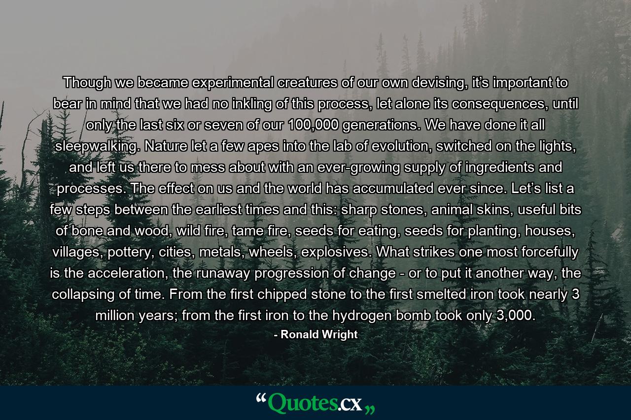 Though we became experimental creatures of our own devising, it’s important to bear in mind that we had no inkling of this process, let alone its consequences, until only the last six or seven of our 100,000 generations. We have done it all sleepwalking. Nature let a few apes into the lab of evolution, switched on the lights, and left us there to mess about with an ever-growing supply of ingredients and processes. The effect on us and the world has accumulated ever since. Let’s list a few steps between the earliest times and this: sharp stones, animal skins, useful bits of bone and wood, wild fire, tame fire, seeds for eating, seeds for planting, houses, villages, pottery, cities, metals, wheels, explosives. What strikes one most forcefully is the acceleration, the runaway progression of change - or to put it another way, the collapsing of time. From the first chipped stone to the first smelted iron took nearly 3 million years; from the first iron to the hydrogen bomb took only 3,000. - Quote by Ronald Wright