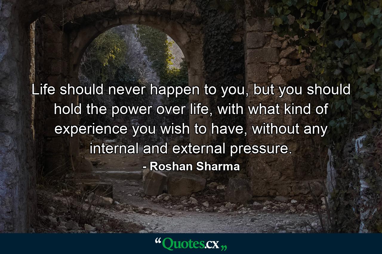 Life should never happen to you, but you should hold the power over life, with what kind of experience you wish to have, without any internal and external pressure. - Quote by Roshan Sharma