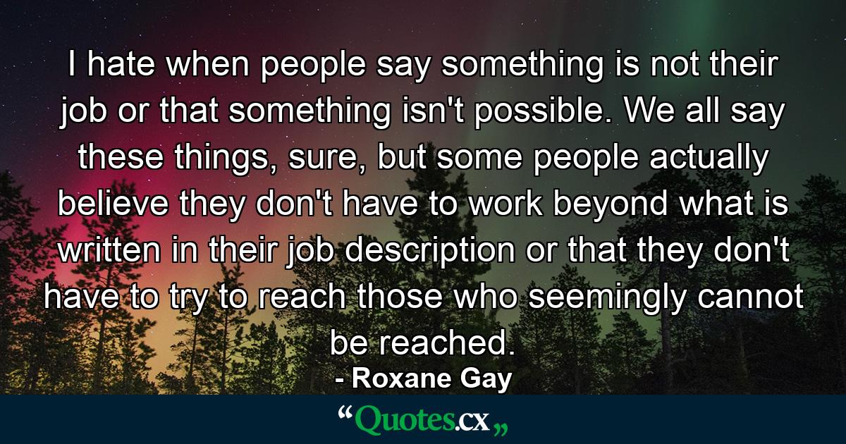 I hate when people say something is not their job or that something isn't possible. We all say these things, sure, but some people actually believe they don't have to work beyond what is written in their job description or that they don't have to try to reach those who seemingly cannot be reached. - Quote by Roxane Gay