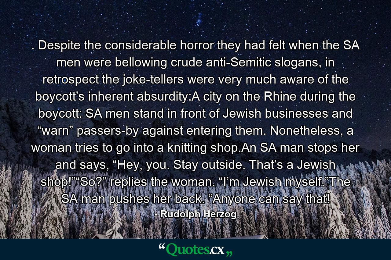 . Despite the considerable horror they had felt when the SA men were bellowing crude anti-Semitic slogans, in retrospect the joke-tellers were very much aware of the boycott’s inherent absurdity:A city on the Rhine during the boycott: SA men stand in front of Jewish businesses and “warn” passers-by against entering them. Nonetheless, a woman tries to go into a knitting shop.An SA man stops her and says, “Hey, you. Stay outside. That’s a Jewish shop!”“So?” replies the woman. “I’m Jewish myself.”The SA man pushes her back. “Anyone can say that! - Quote by Rudolph Herzog