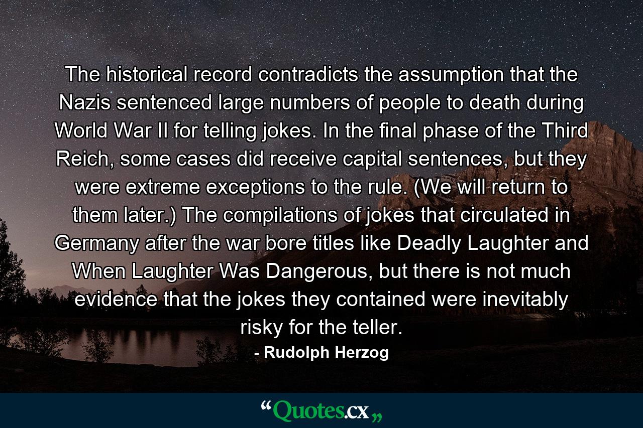 The historical record contradicts the assumption that the Nazis sentenced large numbers of people to death during World War II for telling jokes. In the final phase of the Third Reich, some cases did receive capital sentences, but they were extreme exceptions to the rule. (We will return to them later.) The compilations of jokes that circulated in Germany after the war bore titles like Deadly Laughter and When Laughter Was Dangerous, but there is not much evidence that the jokes they contained were inevitably risky for the teller. - Quote by Rudolph Herzog