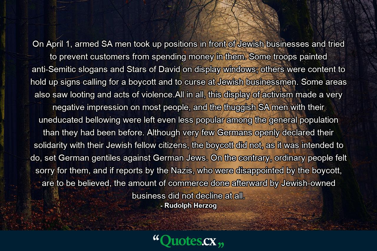 On April 1, armed SA men took up positions in front of Jewish businesses and tried to prevent customers from spending money in them. Some troops painted anti-Semitic slogans and Stars of David on display windows; others were content to hold up signs calling for a boycott and to curse at Jewish businessmen. Some areas also saw looting and acts of violence.All in all, this display of activism made a very negative impression on most people, and the thuggish SA men with their uneducated bellowing were left even less popular among the general population than they had been before. Although very few Germans openly declared their solidarity with their Jewish fellow citizens, the boycott did not, as it was intended to do, set German gentiles against German Jews. On the contrary, ordinary people felt sorry for them, and if reports by the Nazis, who were disappointed by the boycott, are to be believed, the amount of commerce done afterward by Jewish-owned business did not decline at all. - Quote by Rudolph Herzog