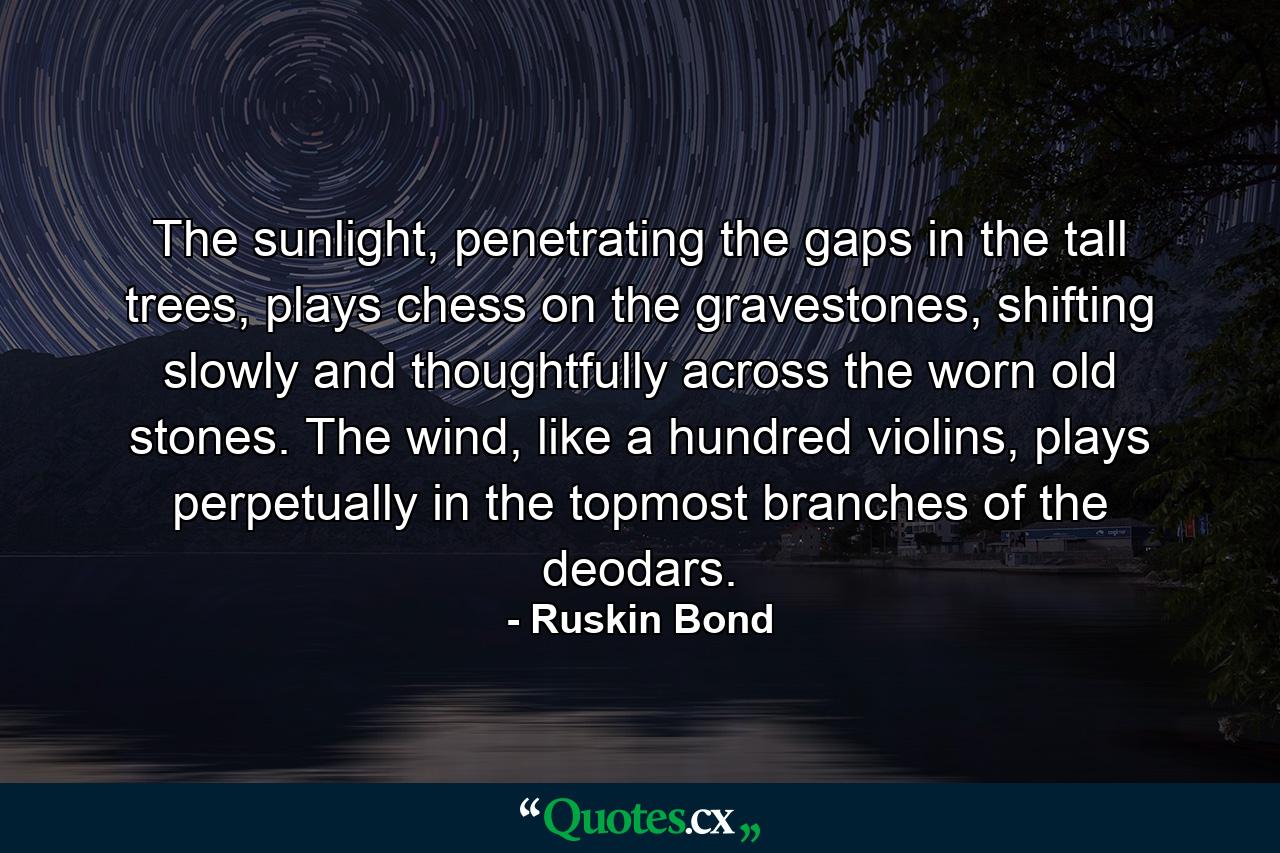 The sunlight, penetrating the gaps in the tall trees, plays chess on the gravestones, shifting slowly and thoughtfully across the worn old stones. The wind, like a hundred violins, plays perpetually in the topmost branches of the deodars. - Quote by Ruskin Bond