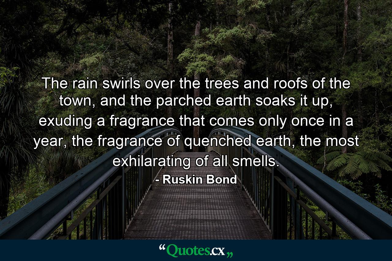 The rain swirls over the trees and roofs of the town, and the parched earth soaks it up, exuding a fragrance that comes only once in a year, the fragrance of quenched earth, the most exhilarating of all smells. - Quote by Ruskin Bond