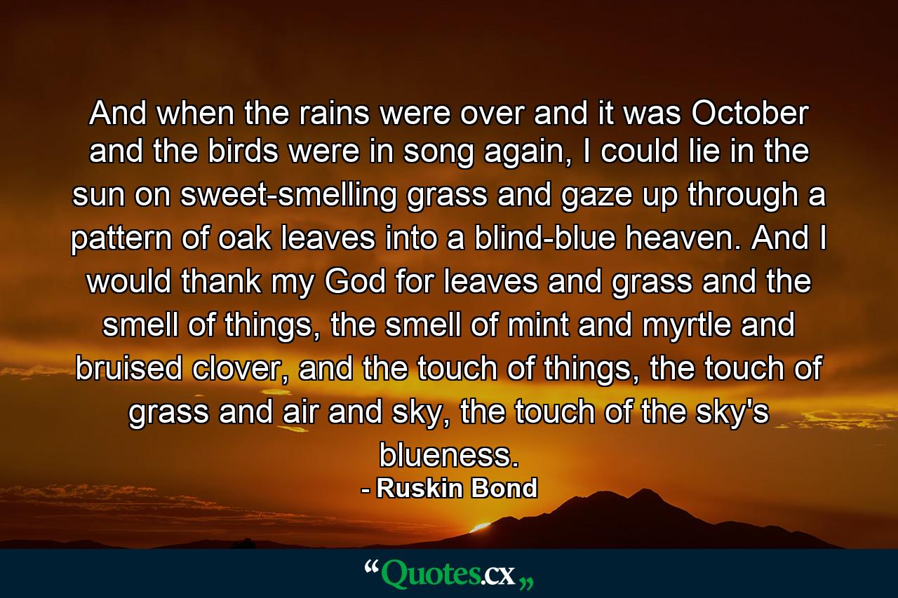 And when the rains were over and it was October and the birds were in song again, I could lie in the sun on sweet-smelling grass and gaze up through a pattern of oak leaves into a blind-blue heaven. And I would thank my God for leaves and grass and the smell of things, the smell of mint and myrtle and bruised clover, and the touch of things, the touch of grass and air and sky, the touch of the sky's blueness. - Quote by Ruskin Bond