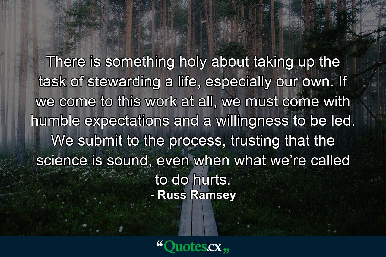 There is something holy about taking up the task of stewarding a life, especially our own. If we come to this work at all, we must come with humble expectations and a willingness to be led. We submit to the process, trusting that the science is sound, even when what we’re called to do hurts. - Quote by Russ Ramsey